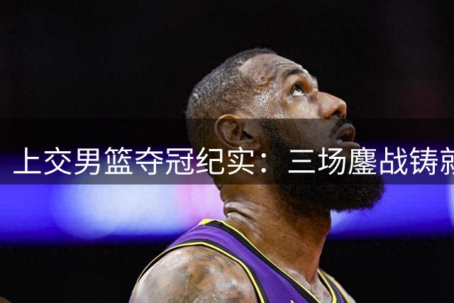 上交男篮夺冠纪实：三场鏖战铸就传奇之路