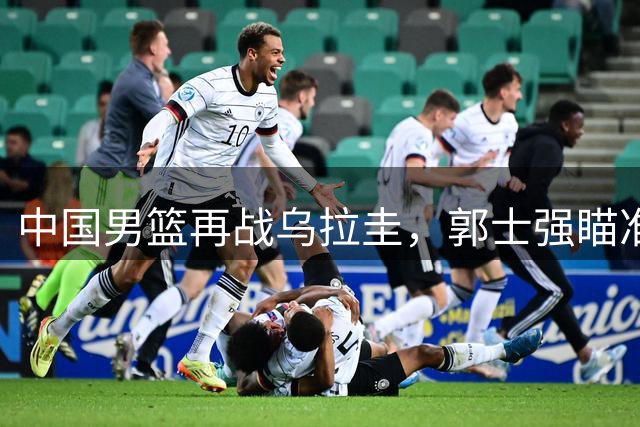 中国男篮再战乌拉圭，郭士强瞄准连胜赵继伟有望归队