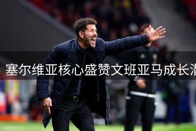 塞尔维亚核心盛赞文班亚马成长潜力无限