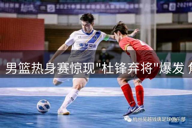 男篮热身赛惊现"杜锋弃将"爆发 焦泊乔高效发挥力压主力