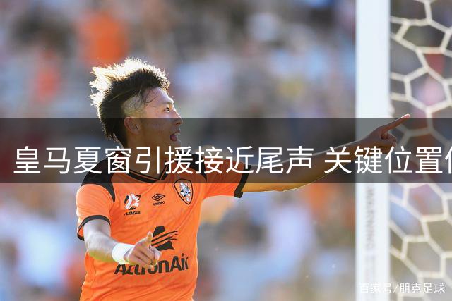 皇马夏窗引援接近尾声 关键位置仍存变数