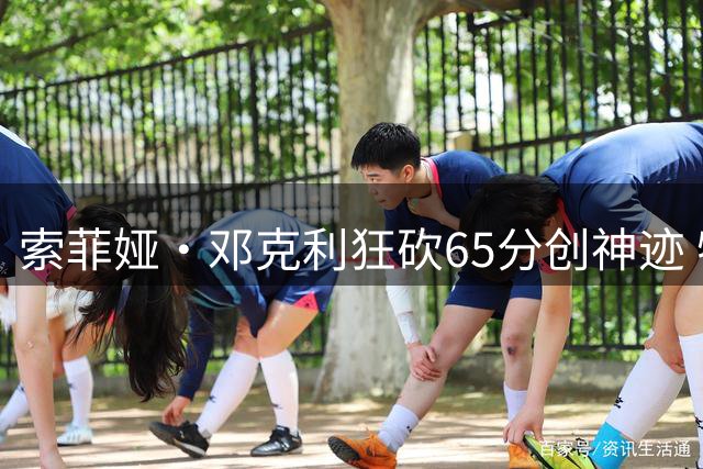 索菲娅·邓克利狂砍65分创神迹 特伦特火箭提前锁定淘汰赛门票