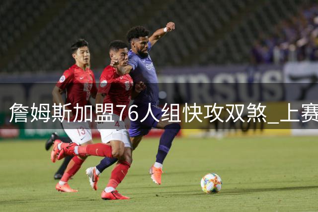 詹姆斯加盟76人组快攻双煞 上赛季快攻得分榜前二聚首费城