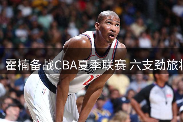 霍楠备战CBA夏季联赛 六支劲旅将齐聚库尔勒