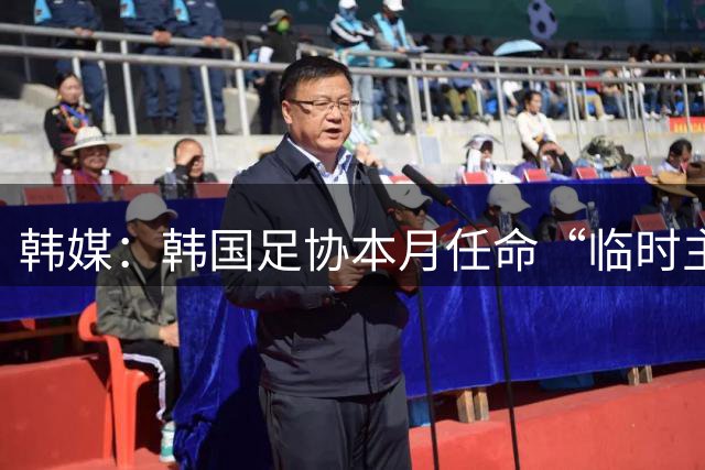 韩媒：韩国足协本月任命“临时主帅” 男足热身赛程确定